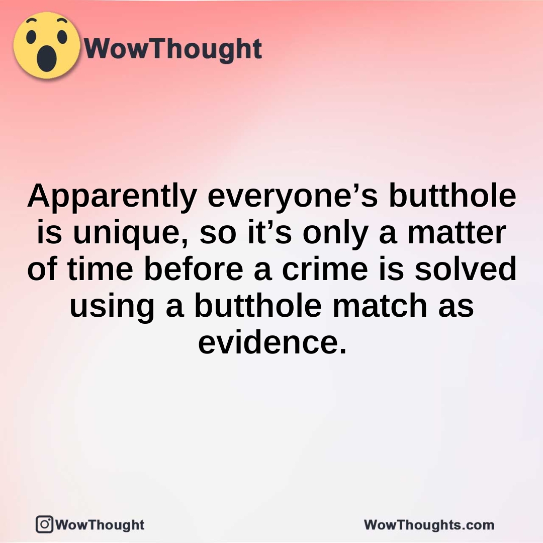 Apparently everyone’s butthole is unique, so it’s only a matter of time before a crime is solved using a butthole match as evidence.