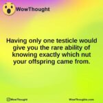 Having only one testicle would give you the rare ability of knowing exactly which nut your offspring came from.