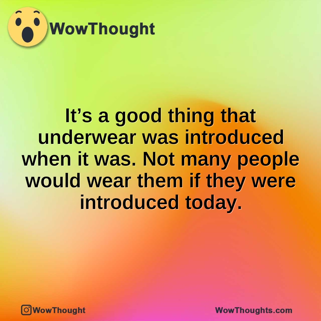 It’s a good thing that underwear was introduced when it was. Not many people would wear them if they were introduced today.