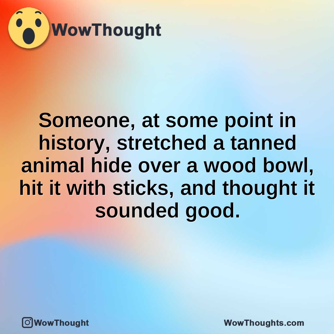 Someone, at some point in history, stretched a tanned animal hide over a wood bowl, hit it with sticks, and thought it sounded good.