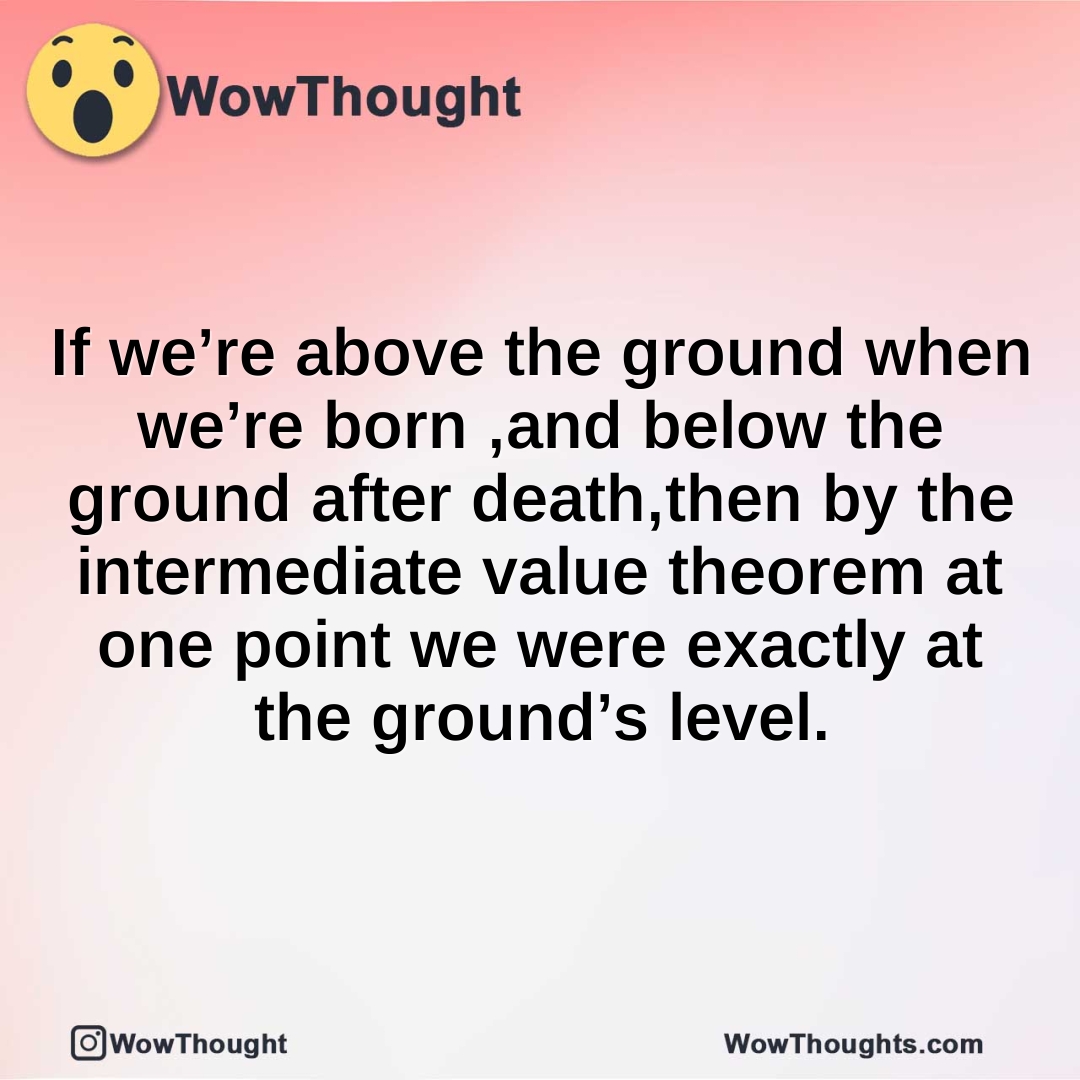 If we’re above the ground when we’re born ,and below the ground after death,then by the intermediate value theorem at one point we were exactly at the ground’s level.