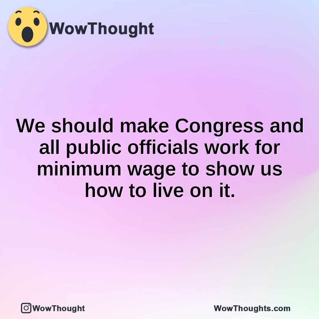 We should make Congress and all public officials work for minimum wage to show us how to live on it.