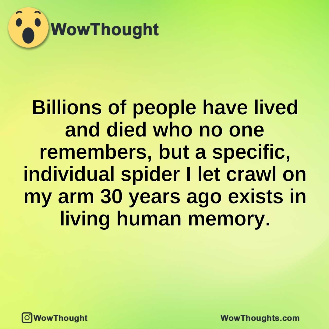 Billions of people have lived and died who no one remembers, but a specific, individual spider I let crawl on my arm 30 years ago exists in living human memory.