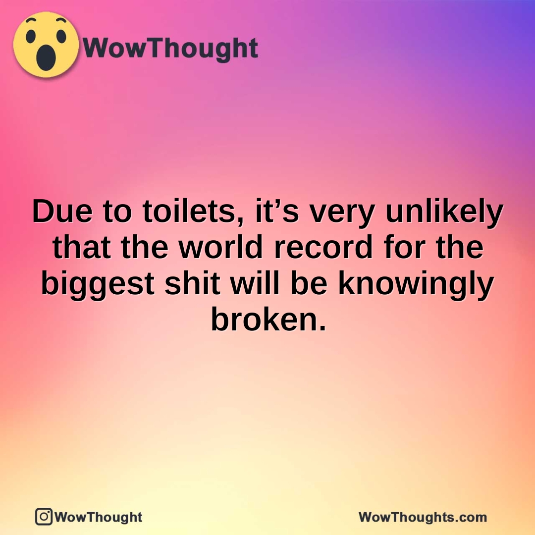 Due to toilets, it’s very unlikely that the world record for the biggest shit will be knowingly broken.