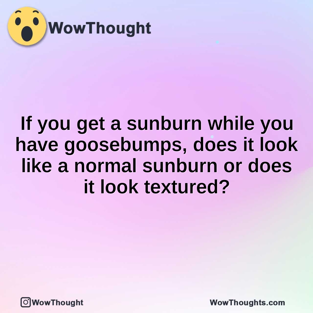 If you get a sunburn while you have goosebumps, does it look like a normal sunburn or does it look textured?