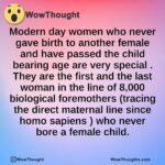 Modern day women who never gave birth to another female and have passed the child bearing age  are very special . They are the first and the last woman in the line of 8,000 biological foremothers (tracing the direct maternal line since homo sapiens ) who never bore a female child.
