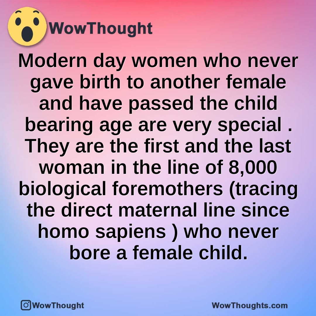Modern day women who never gave birth to another female and have passed the child bearing age  are very special . They are the first and the last woman in the line of 8,000 biological foremothers (tracing the direct maternal line since homo sapiens ) who never bore a female child.