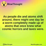 As people die and atoms shift around, there might one day be a worm completely made up of atoms that once knew what cosmic horrors and taxes were.