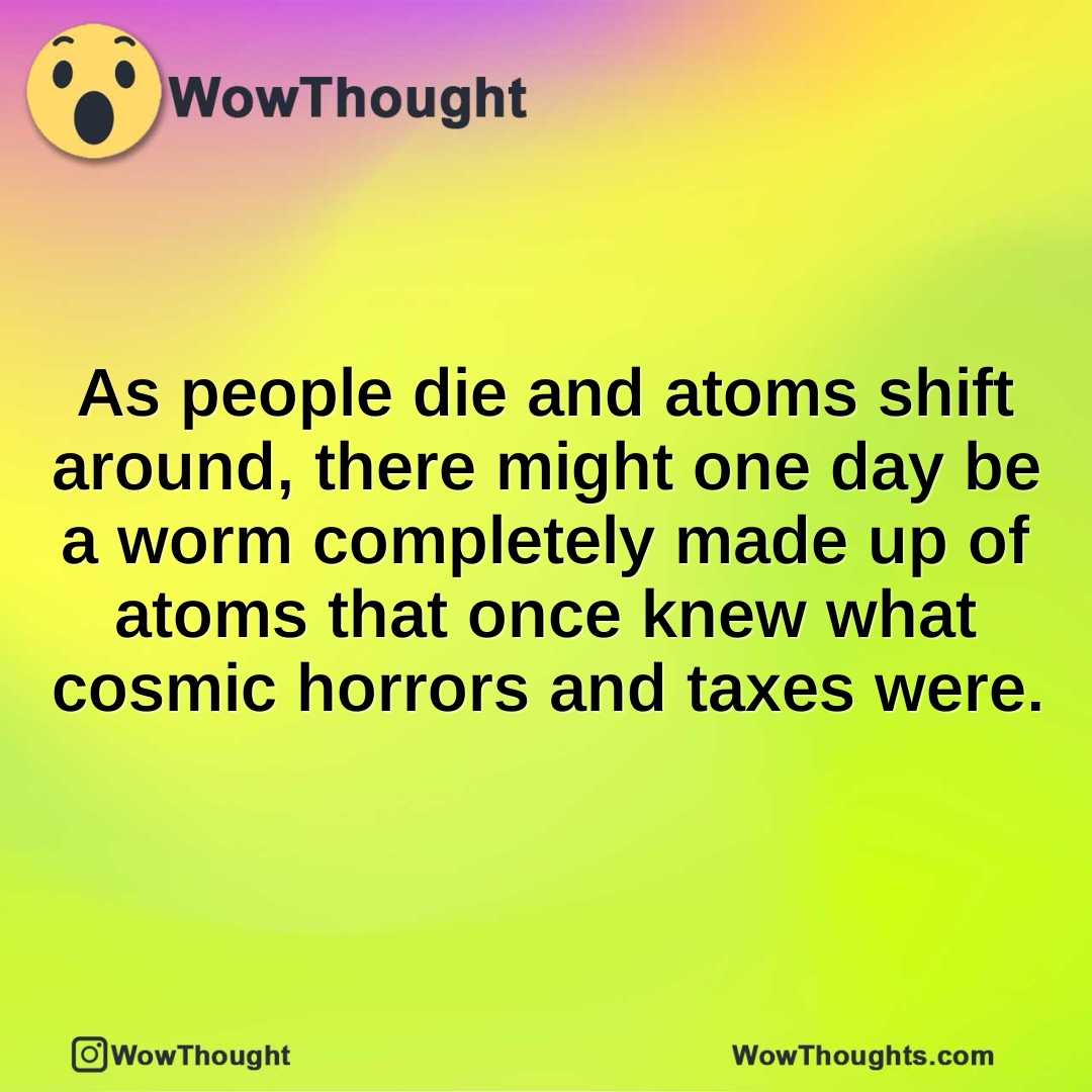 As people die and atoms shift around, there might one day be a worm completely made up of atoms that once knew what cosmic horrors and taxes were.