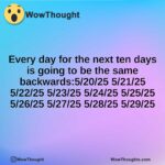 Every day for the next ten days is going to be the same backwards:5/20/25 5/21/25 5/22/25 5/23/25 5/24/25 5/25/25 5/26/25 5/27/25 5/28/25 5/29/25