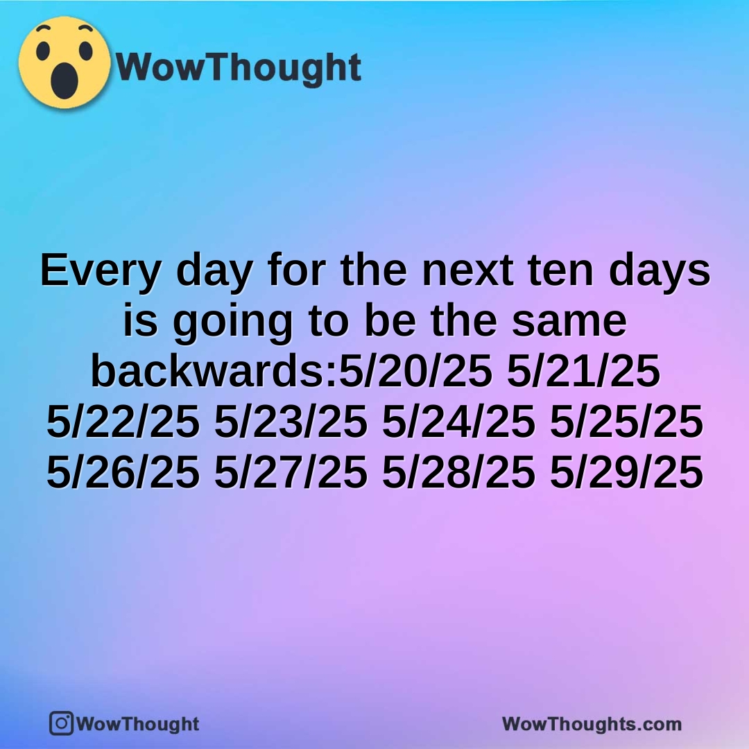 Every day for the next ten days is going to be the same backwards:5/20/25 5/21/25 5/22/25 5/23/25 5/24/25 5/25/25 5/26/25 5/27/25 5/28/25 5/29/25