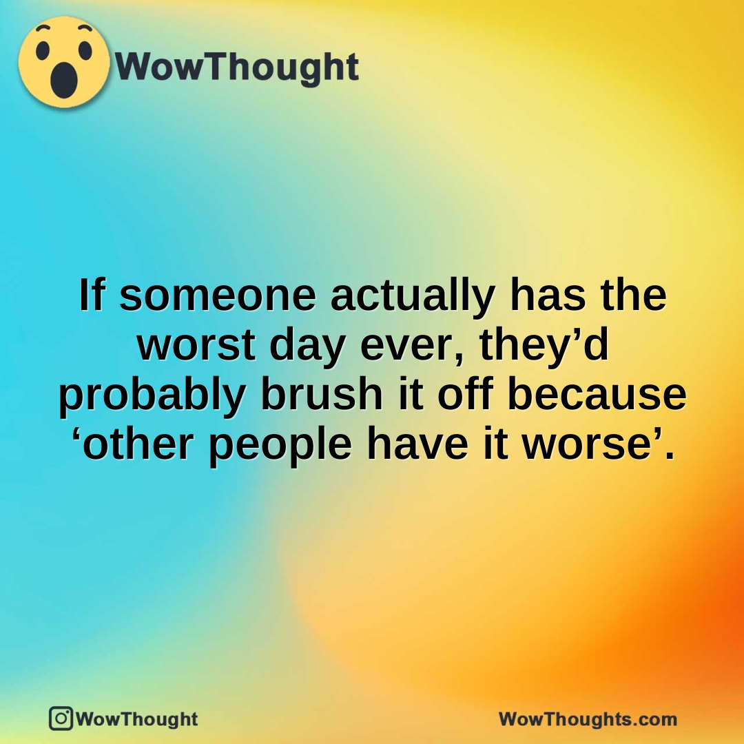 If someone actually has the worst day ever, they’d probably brush it off because ‘other people have it worse’.