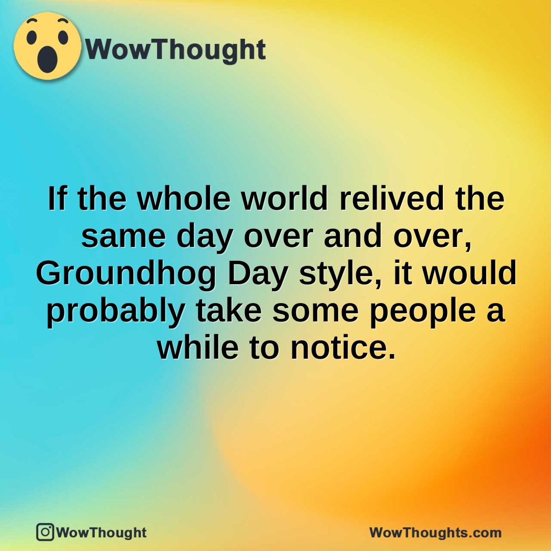 If the whole world relived the same day over and over, Groundhog Day style, it would probably take some people a while to notice.