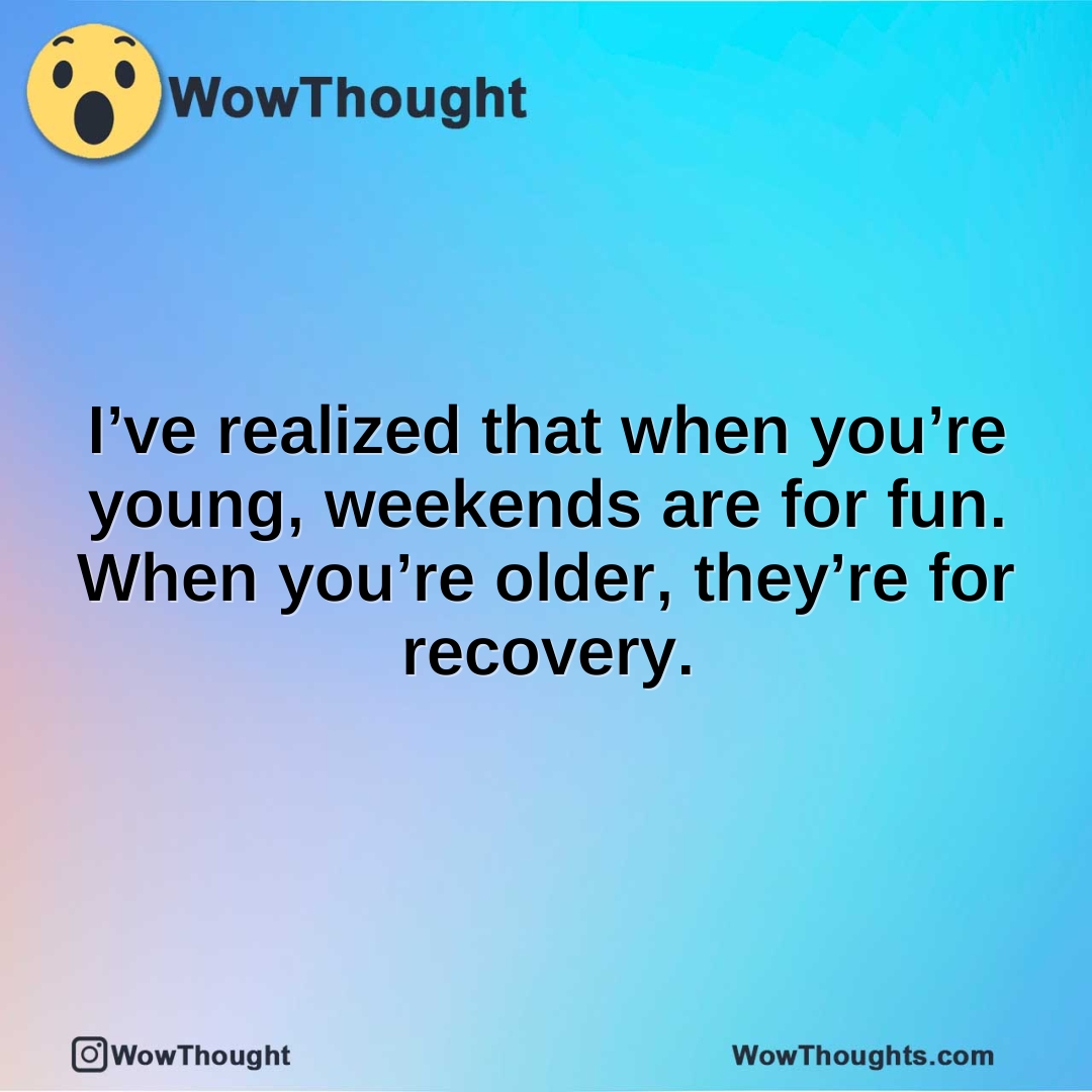 I’ve realized that when you’re young, weekends are for fun. When you’re older, they’re for recovery.
