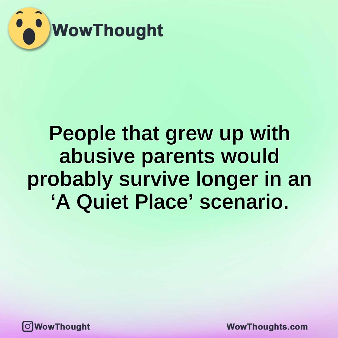 People that grew up with abusive parents would probably survive longer in an ‘A Quiet Place’ scenario.