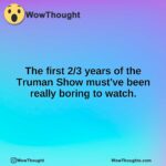 The first 2/3 years of the Truman Show must’ve been really boring to watch.