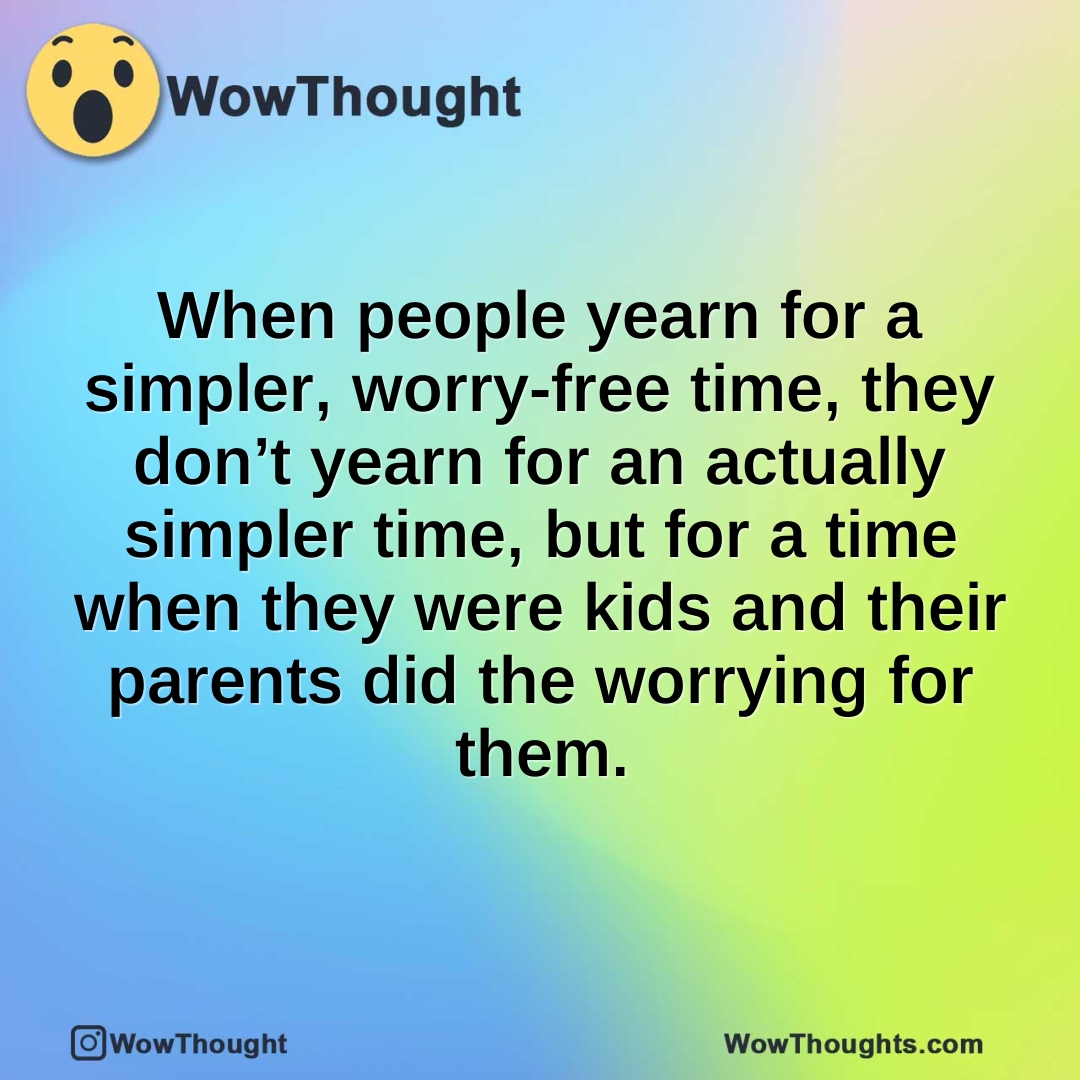 When people yearn for a simpler, worry-free time, they don’t yearn for an actually simpler time, but for a time when they were kids and their parents did the worrying for them.