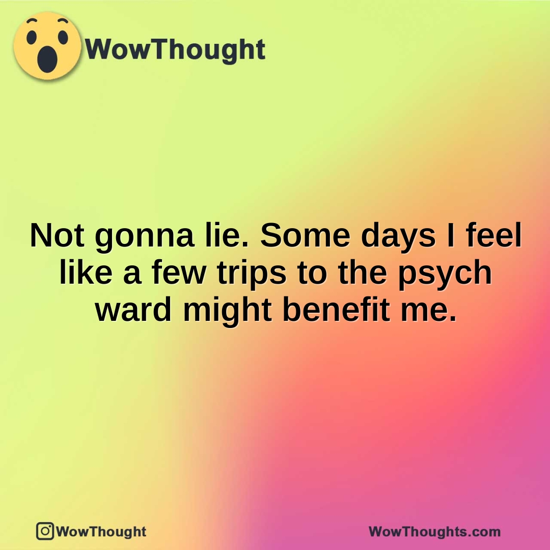 Not gonna lie. Some days I feel like a few trips to the psych ward might benefit me.