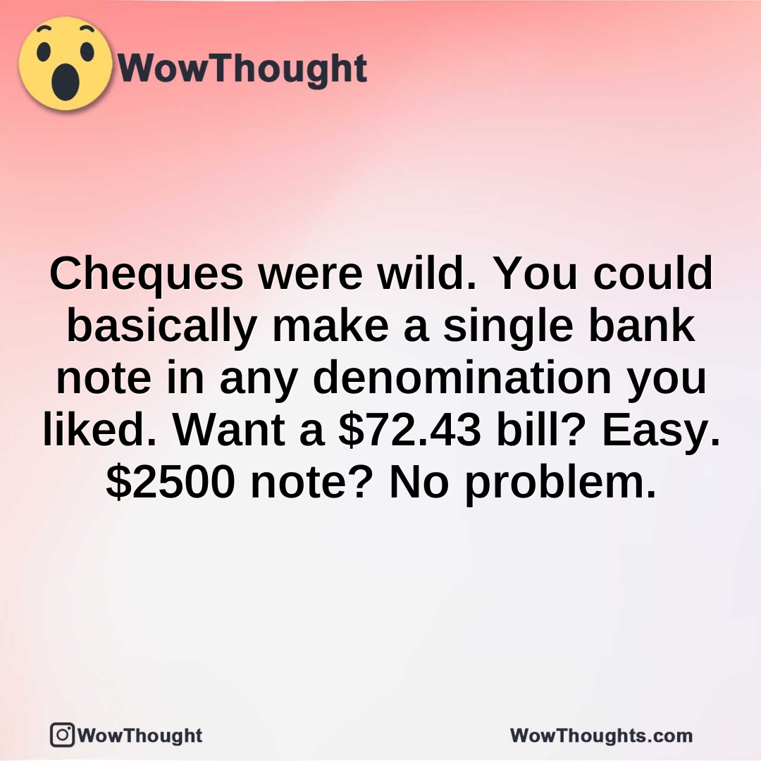 Cheques were wild. You could basically make a single bank note in any denomination you liked. Want a $72.43 bill? Easy. $2500 note? No problem.