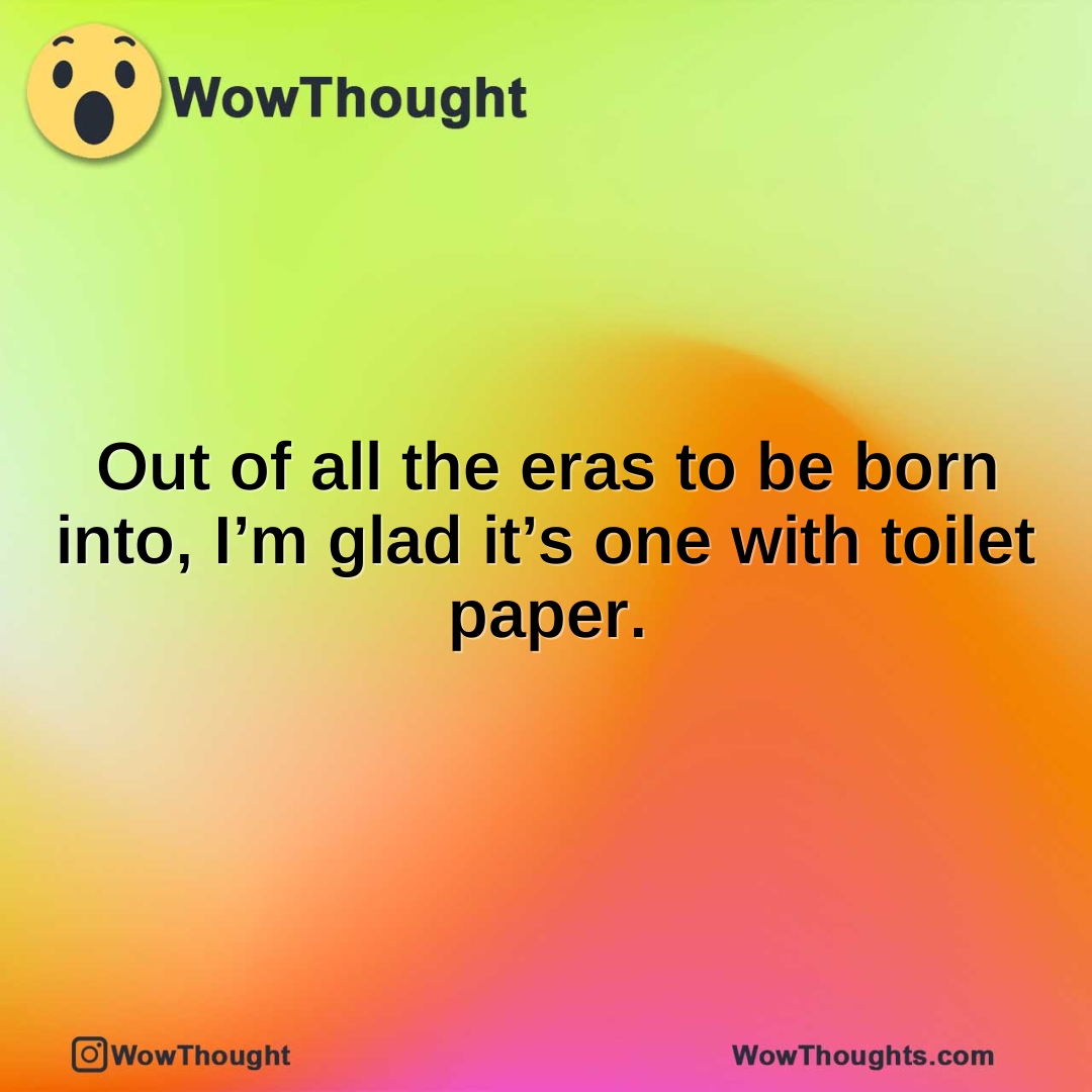 Out of all the eras to be born into, I’m glad it’s one with toilet paper.