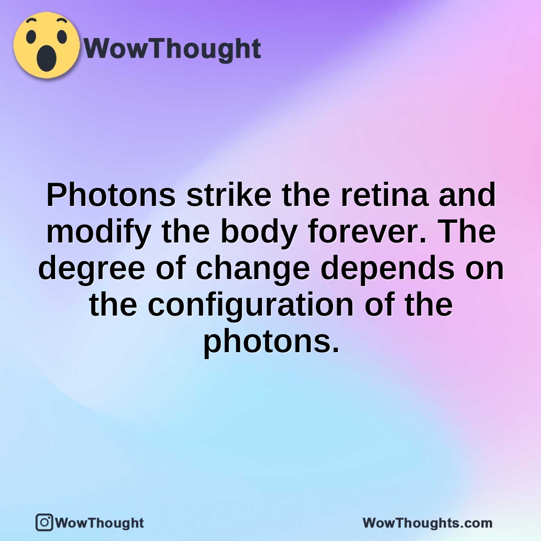 Photons strike the retina and modify the body forever. The degree of change depends on the configuration of the photons.