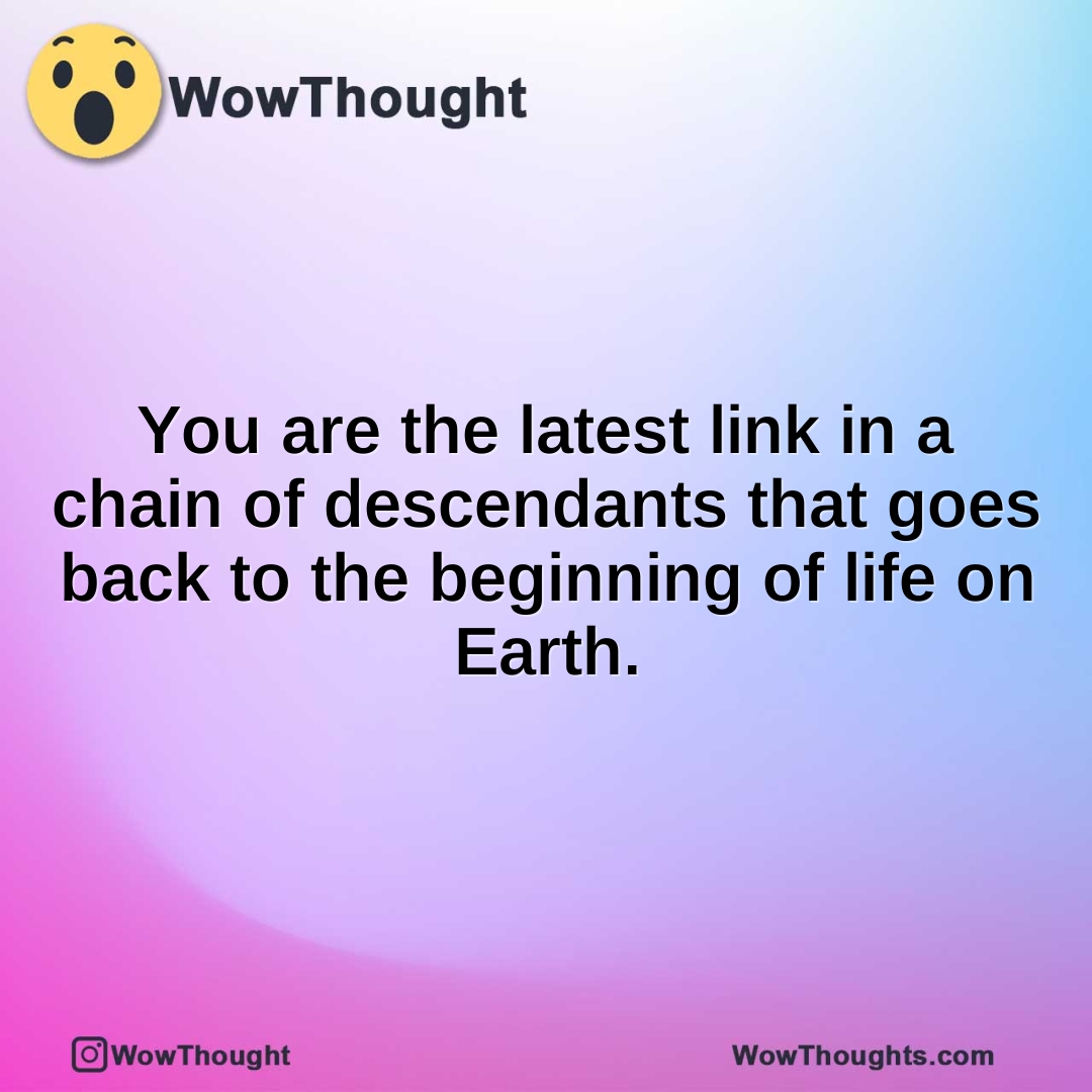 You are the latest link in a chain of descendants that goes back to the beginning of life on Earth.