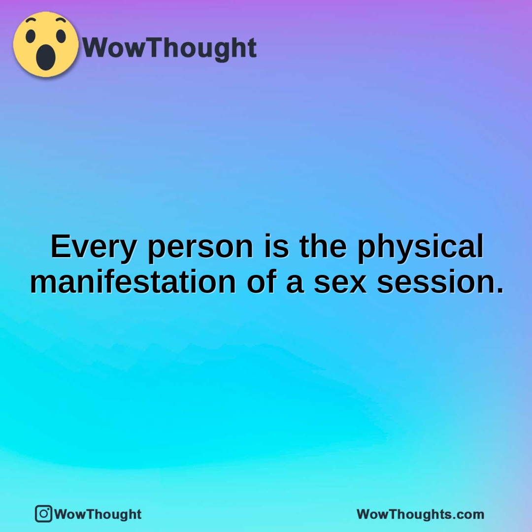 Every person is the physical manifestation of a sex session.