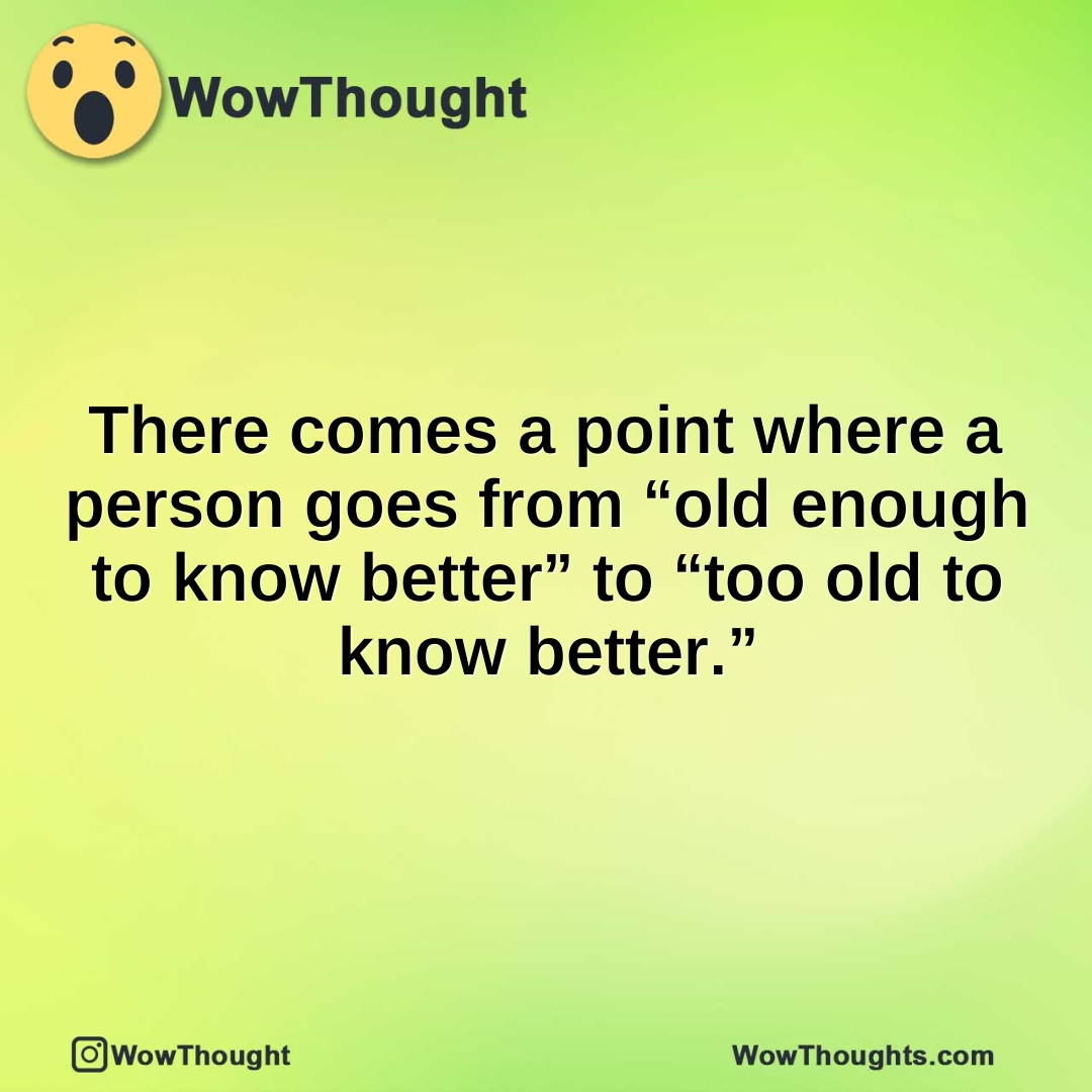 There comes a point where a person goes from “old enough to know better” to “too old to know better.”