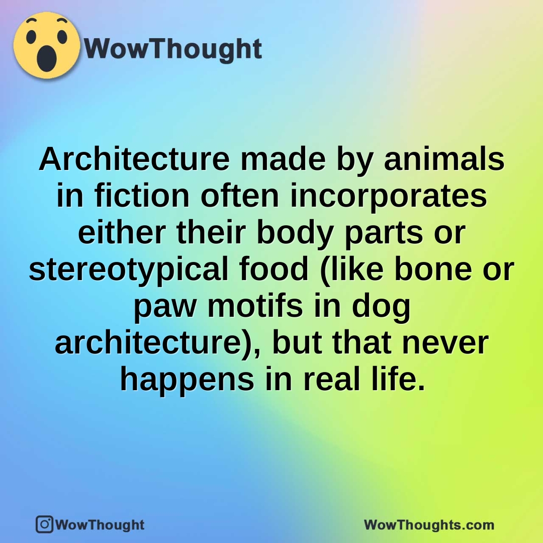 Architecture made by animals in fiction often incorporates either their body parts or stereotypical food (like bone or paw motifs in dog architecture), but that never happens in real life.
