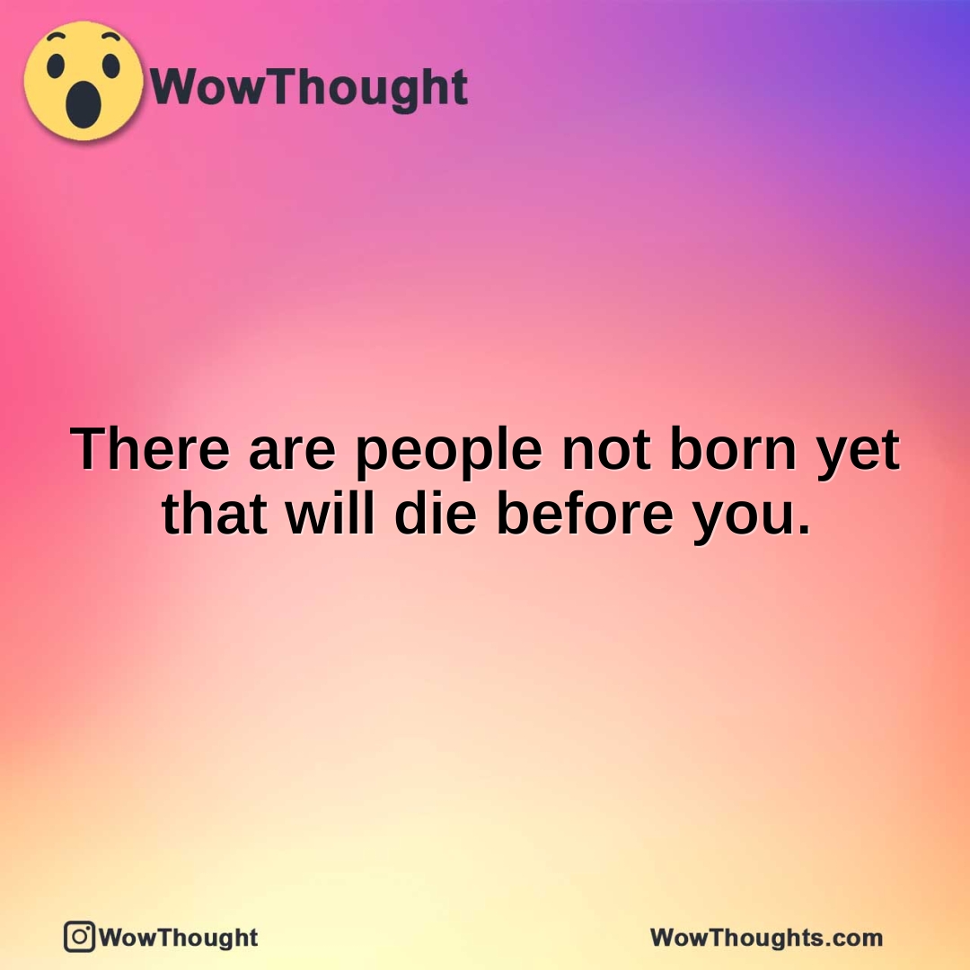 There are people not born yet that will die before you.
