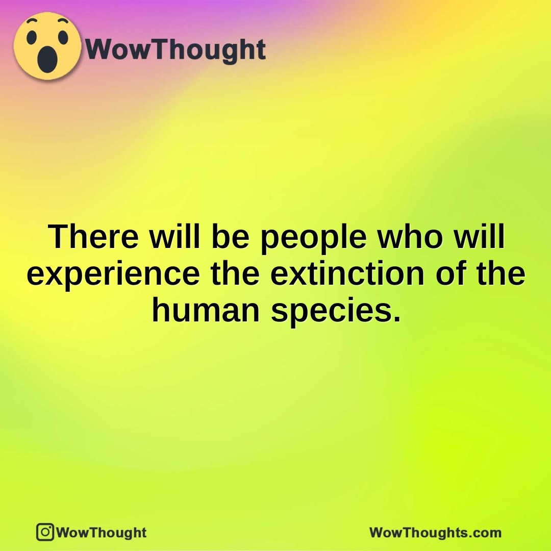There will be people who will experience the extinction of the human species.