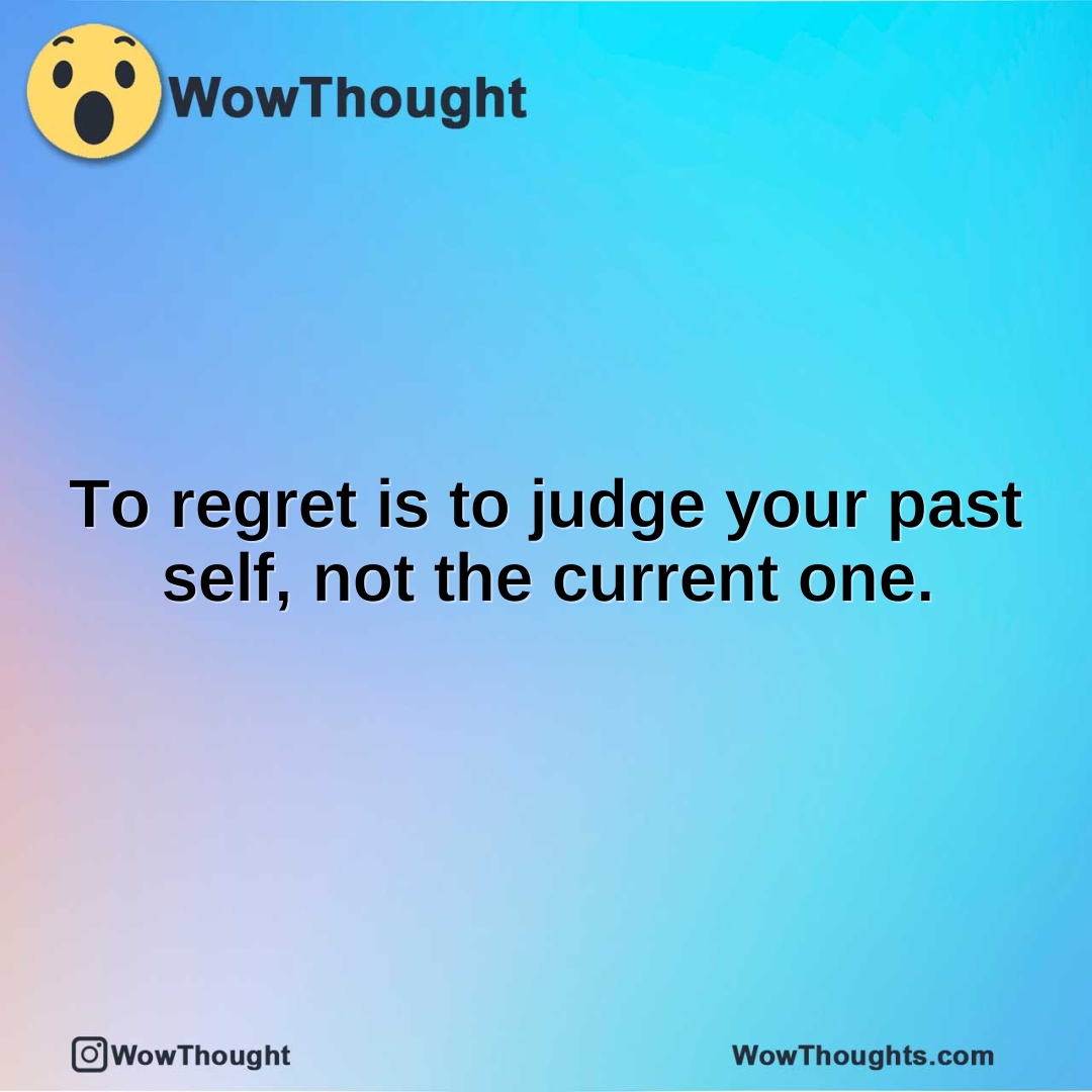 To regret is to judge your past self, not the current one.
