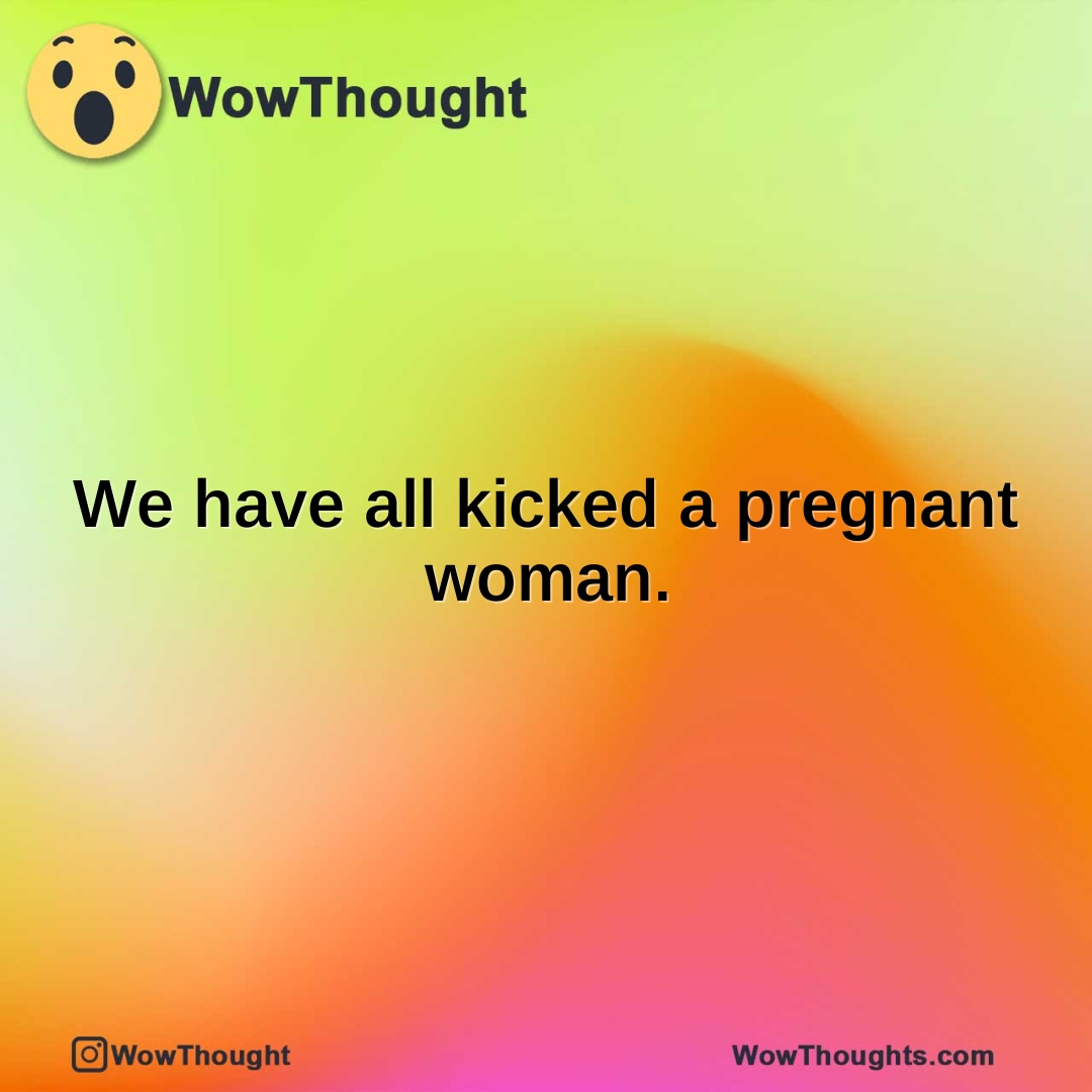 We have all kicked a pregnant woman.