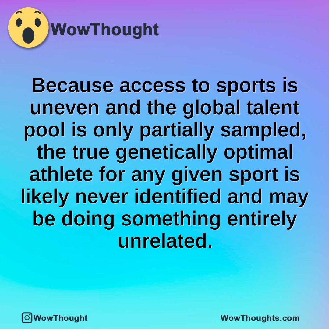 Because access to sports is uneven and the global talent pool is only partially sampled, the true genetically optimal athlete for any given sport is likely never identified and may be doing something entirely unrelated.