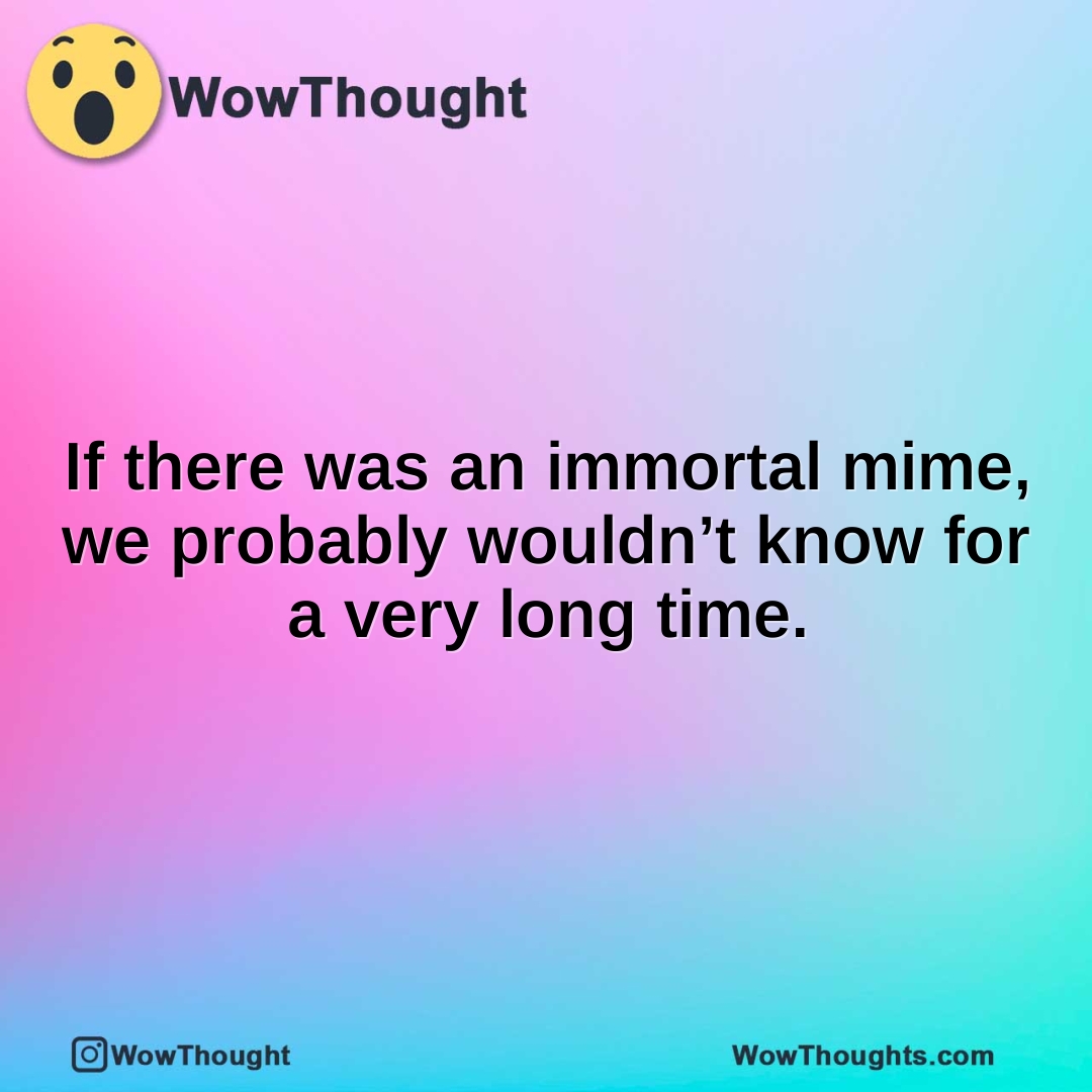 If there was an immortal mime, we probably wouldn’t know for a very long time.