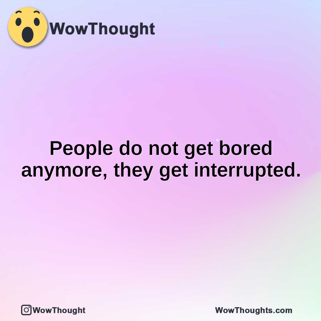 People do not get bored anymore, they get interrupted.