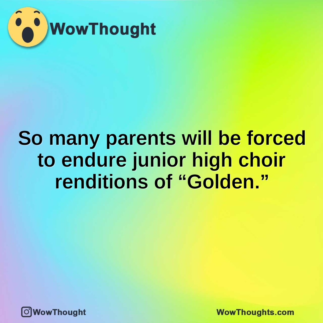 So many parents will be forced to endure junior high choir renditions of “Golden.”