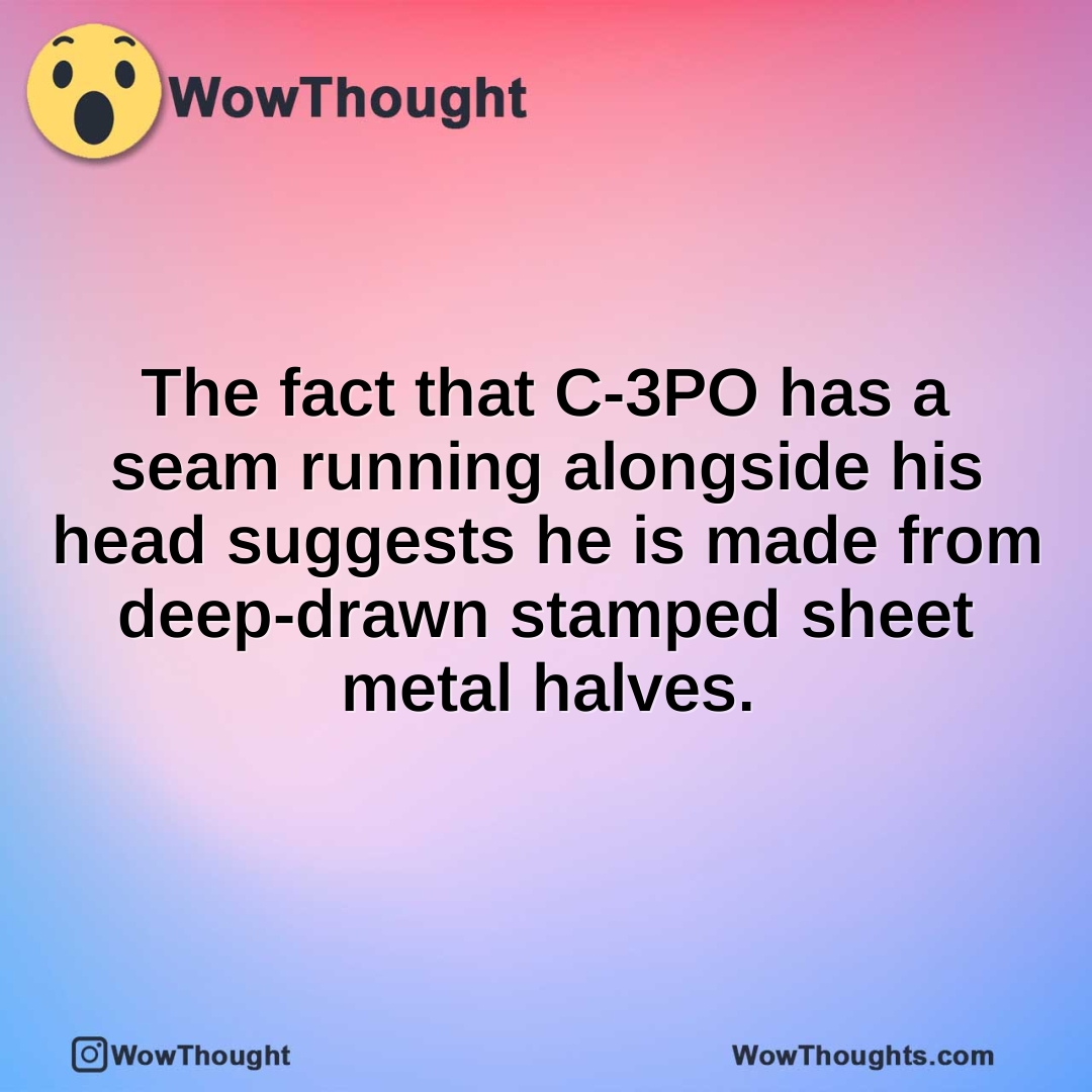 The fact that C-3PO has a seam running alongside his head suggests he is made from deep-drawn stamped sheet metal halves.