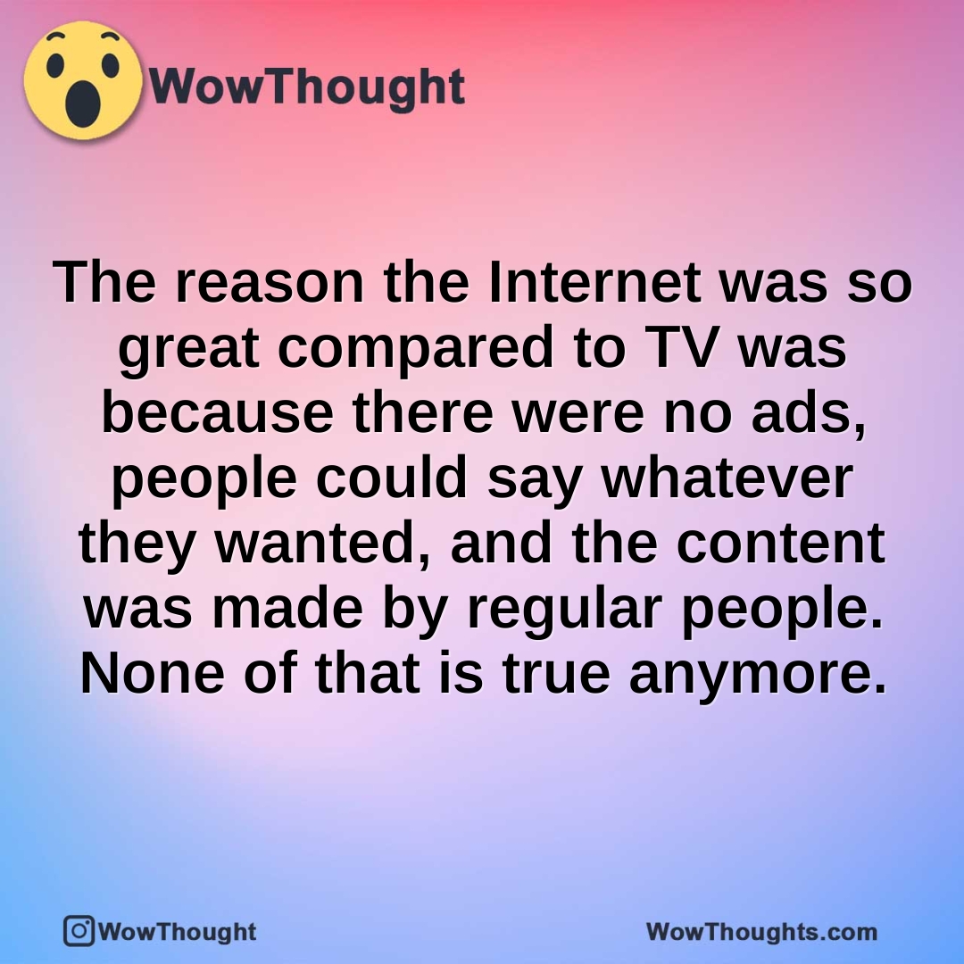 The reason the Internet was so great compared to TV was because there were no ads, people could say whatever they wanted, and the content was made by regular people. None of that is true anymore.