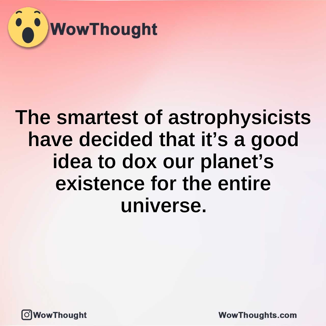 The smartest of astrophysicists have decided that it’s a good idea to dox our planet’s existence for the entire universe.