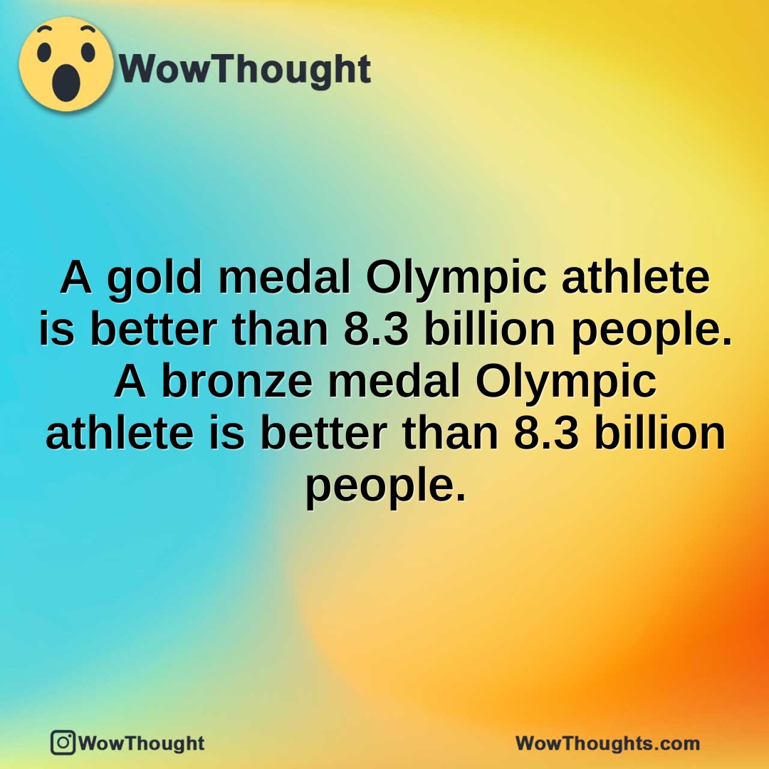 A gold medal Olympic athlete is better than 8.3 billion people. A bronze medal Olympic athlete is better than 8.3 billion people.