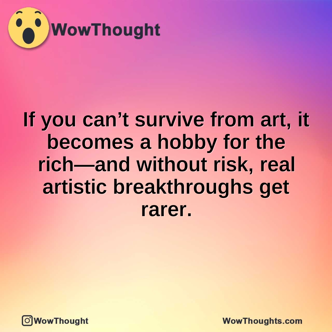 If you can’t survive from art, it becomes a hobby for the rich—and without risk, real artistic breakthroughs get rarer.
