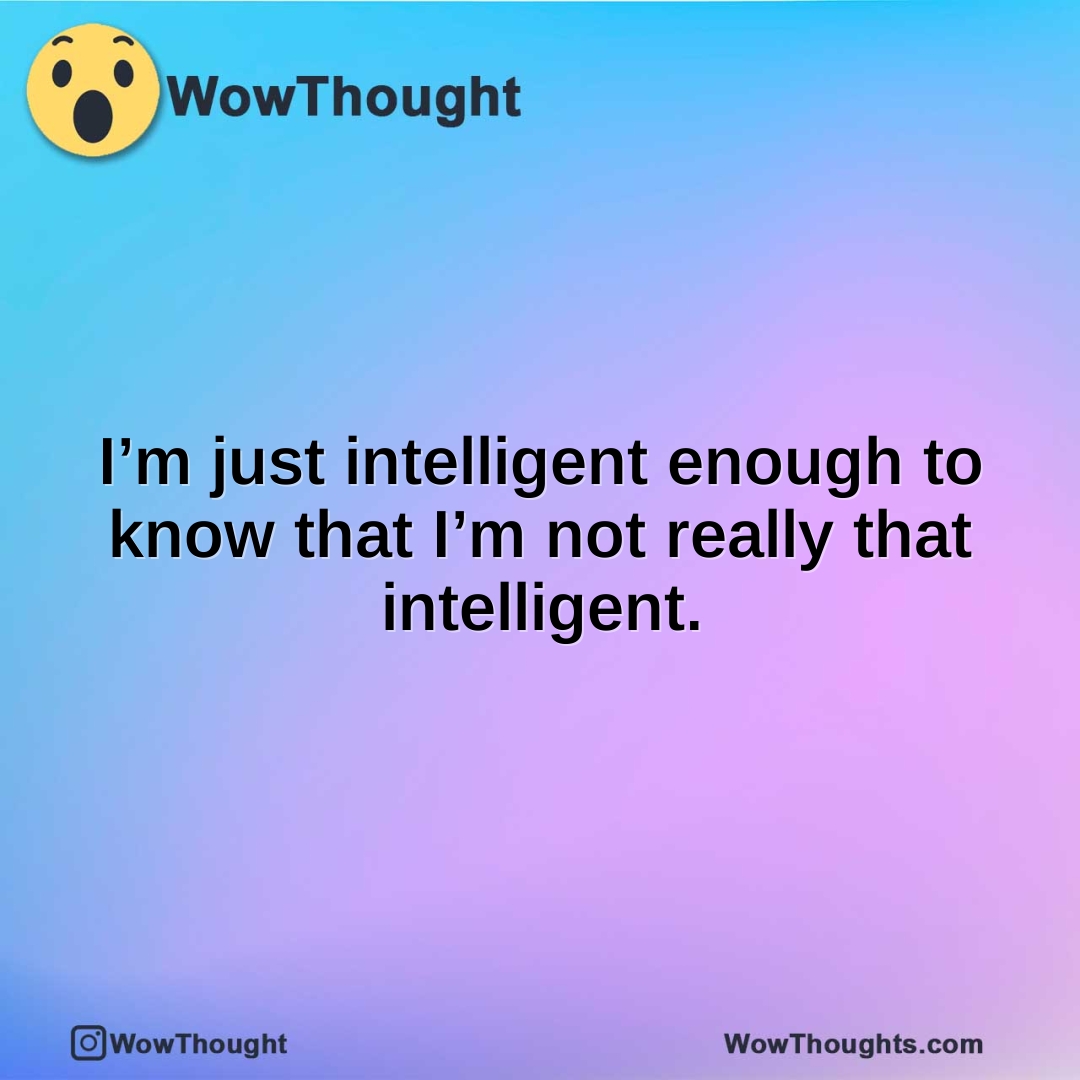 I’m just intelligent enough to know that I’m not really that intelligent.