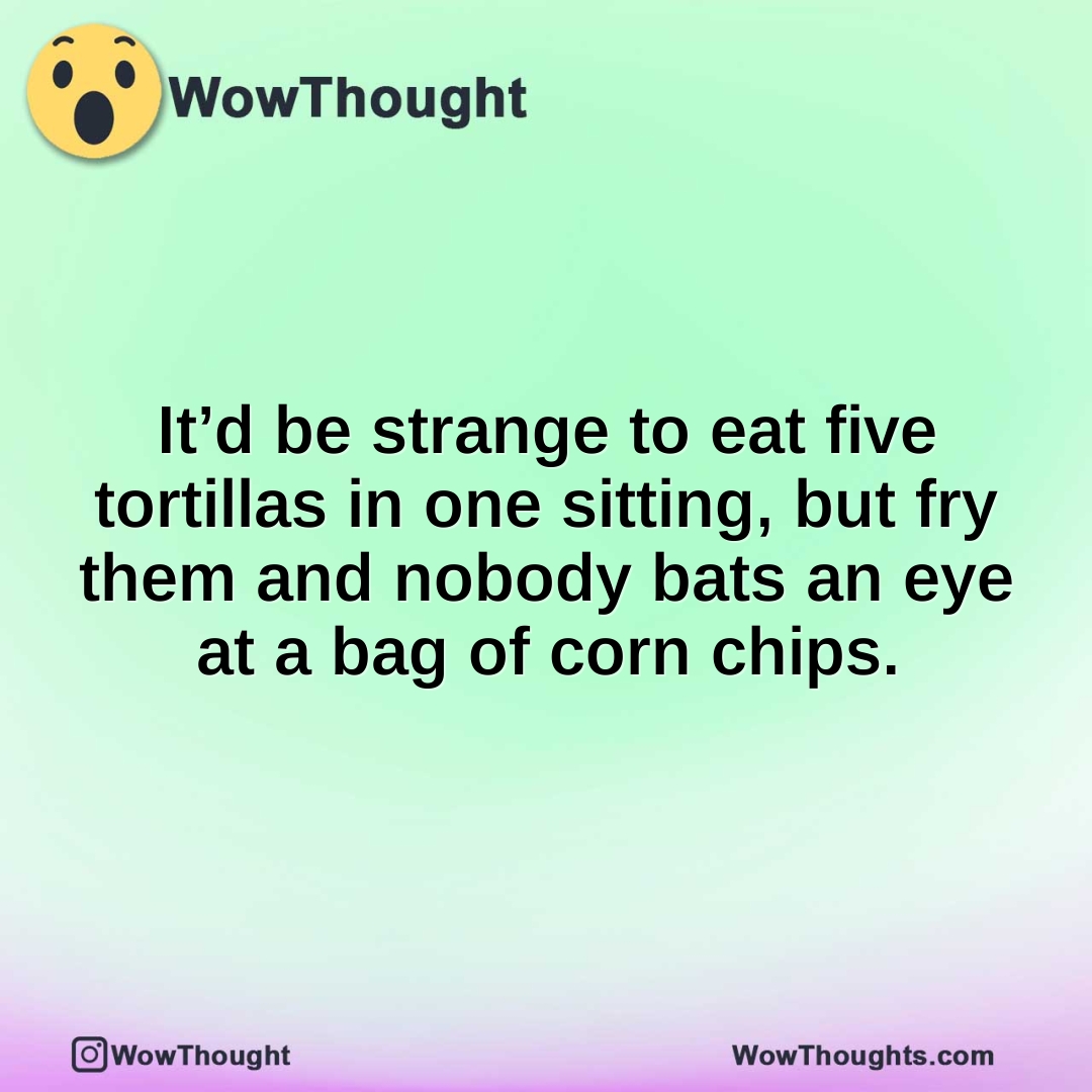 It’d be strange to eat five tortillas in one sitting, but fry them and nobody bats an eye at a bag of corn chips.