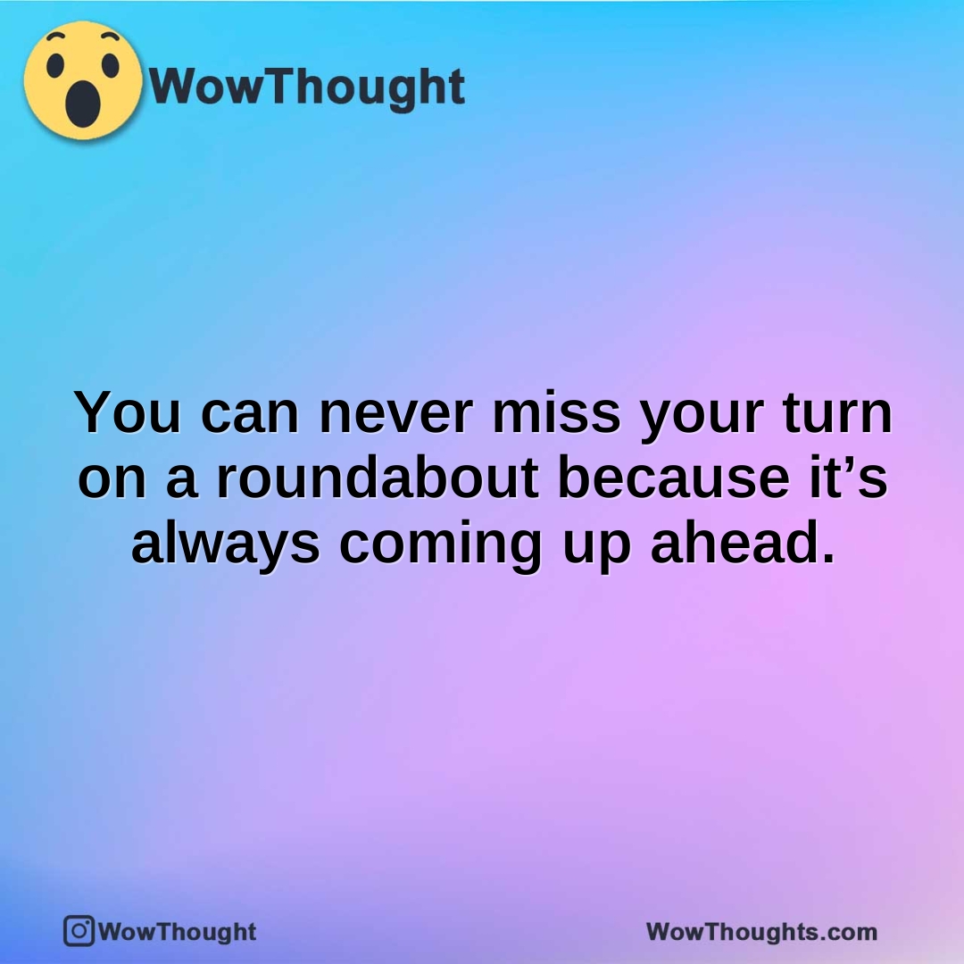 You can never miss your turn on a roundabout because it’s always coming up ahead.