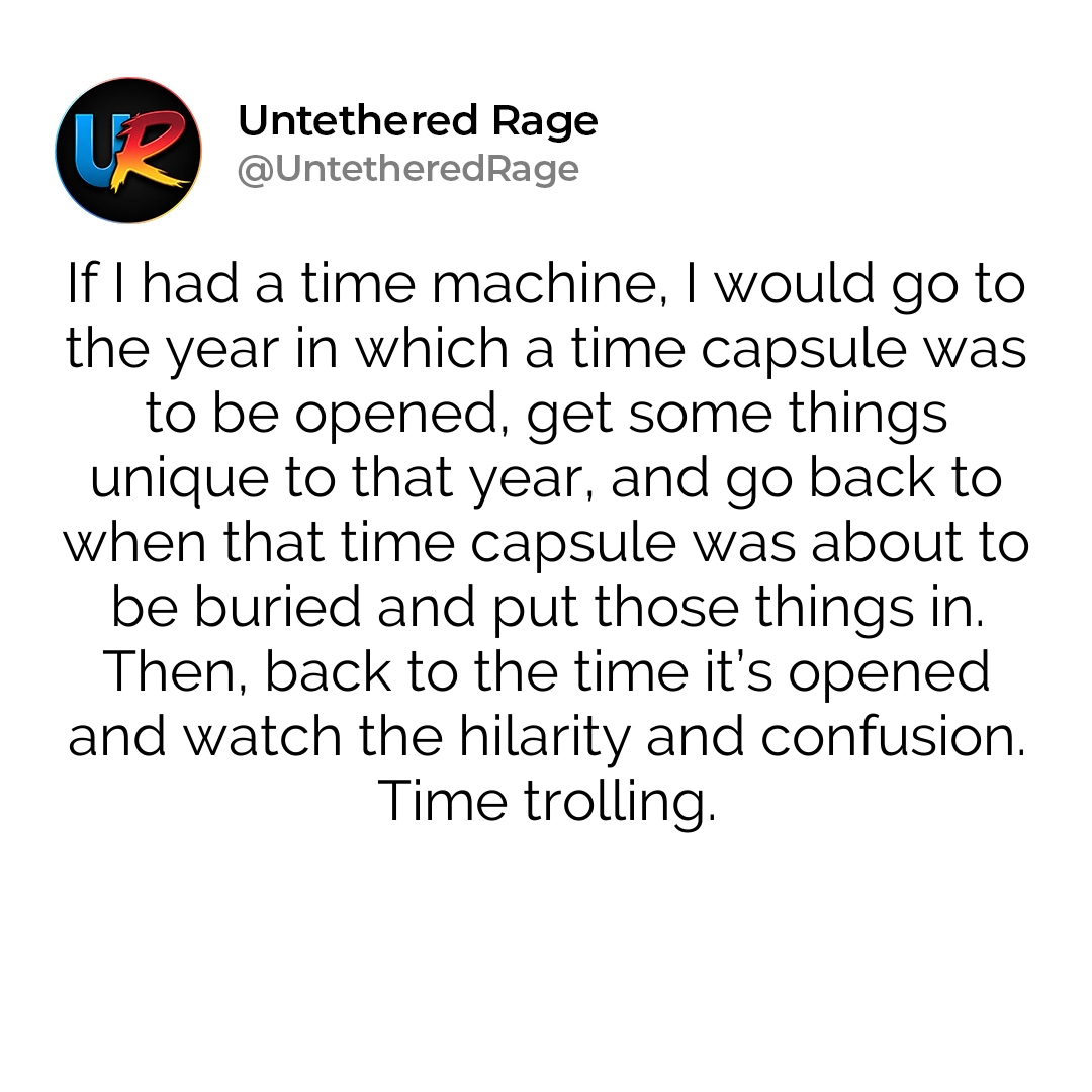 If I had a time machine, I would go to the year in which a time capsule was to be opened, get some things unique to that year, and go back to when that time capsule was about to be buried and put those things in. Then, back to the time it’s opened and watch the hilarity and confusion. Time trolling.