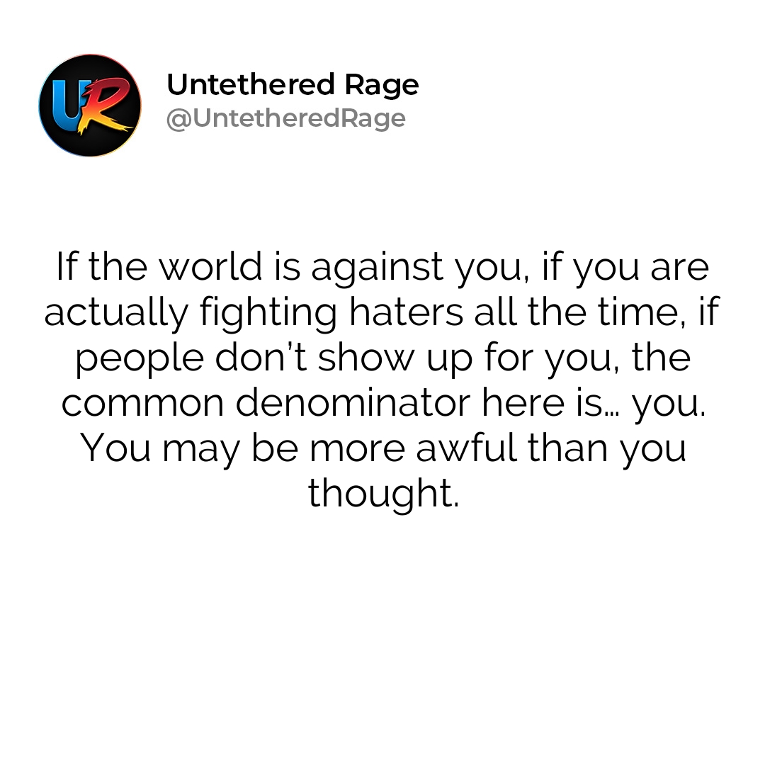 If the world is against you, if you are actually fighting haters all the time, if people don’t show up for you, the common denominator here is… you. You may be more awful than you thought.