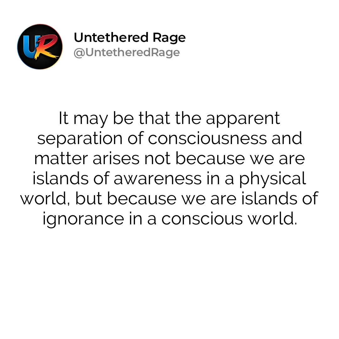 It may be that the apparent separation of consciousness and matter arises not because we are islands of awareness in a physical world, but because we are islands of ignorance in a conscious world.