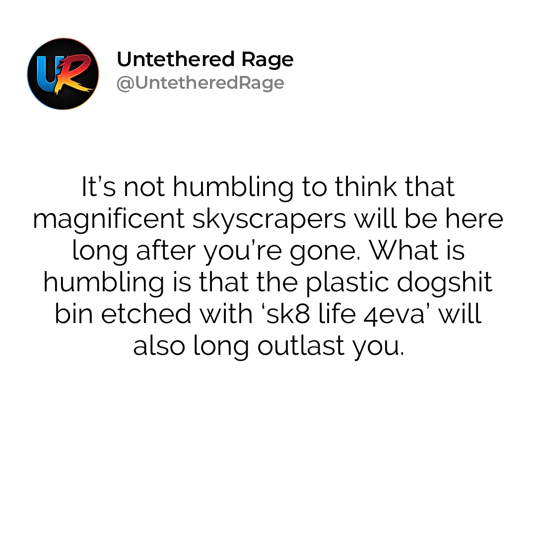 It’s not humbling to think that magnificent skyscrapers will be here long after you’re gone. What is humbling is that the plastic dogshit bin etched with ‘sk8 life 4eva’ will also long outlast you.