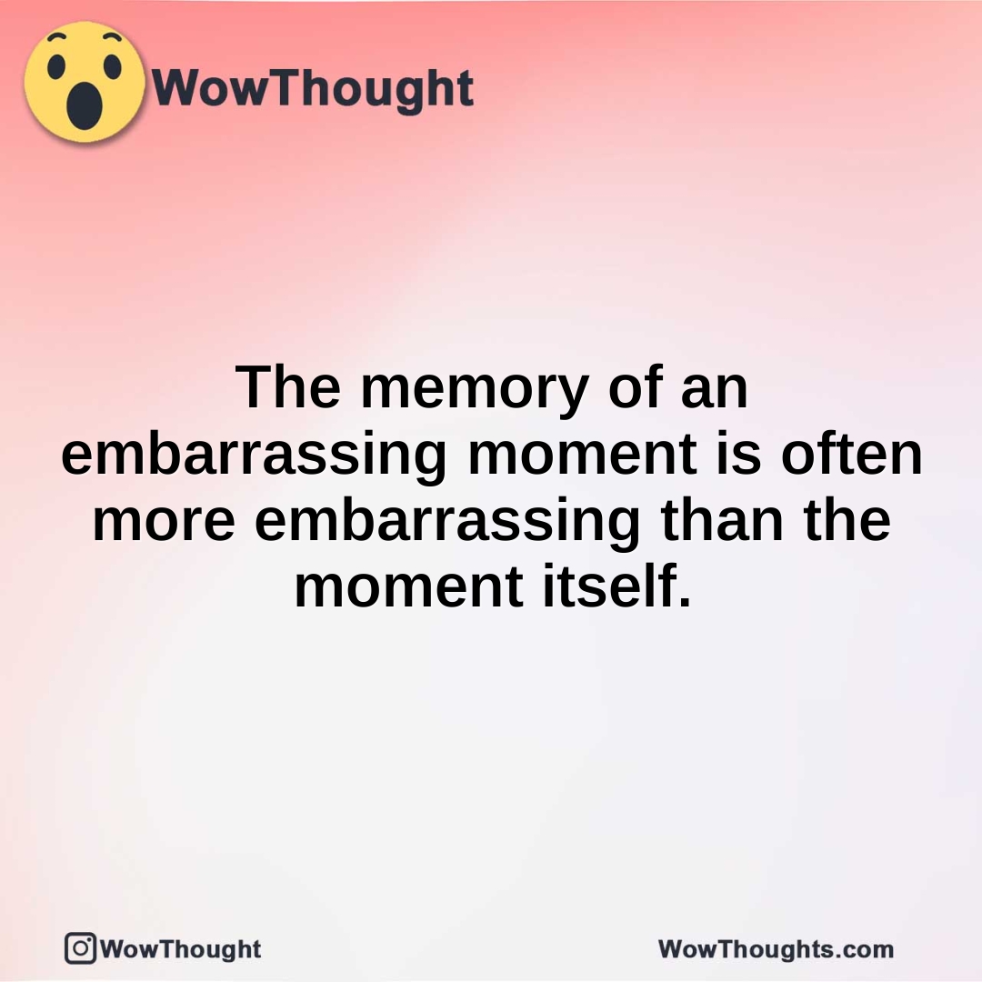 The memory of an embarrassing moment is often more embarrassing than the moment itself.